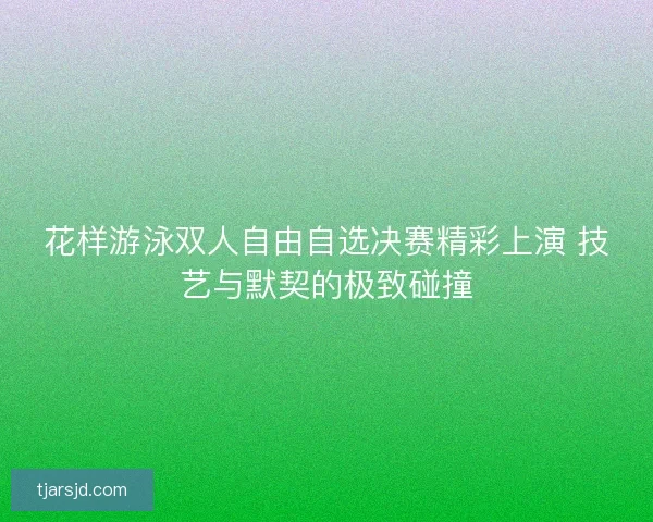花样游泳双人自由自选决赛精彩上演 技艺与默契的极致碰撞