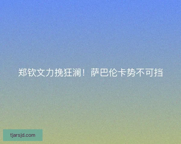 郑钦文力挽狂澜!萨巴伦卡势不可挡 郑钦文力挽狂澜!萨巴伦卡势不可挡