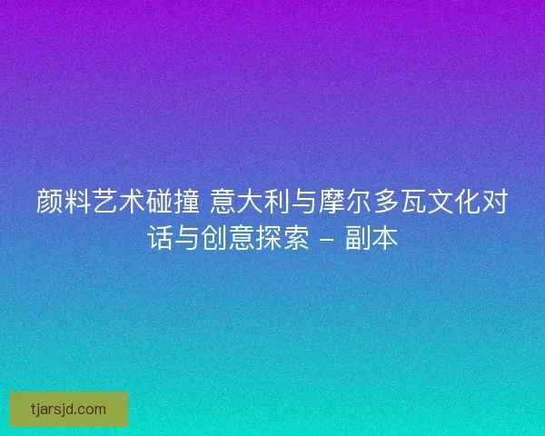 颜料艺术碰撞 意大利与摩尔多瓦文化对话与创意探索 - 副本