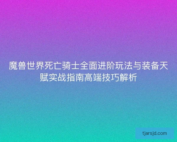 魔兽世界死亡骑士全面进阶玩法与装备天赋实战指南高端技巧解析 魔兽世界死亡骑士全面进阶玩法与装备天赋实战指南高端技巧解析