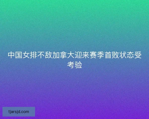 中国女排不敌加拿大迎来赛季首败状态受考验 中国女排不敌加拿大迎来赛季首败状态受考验