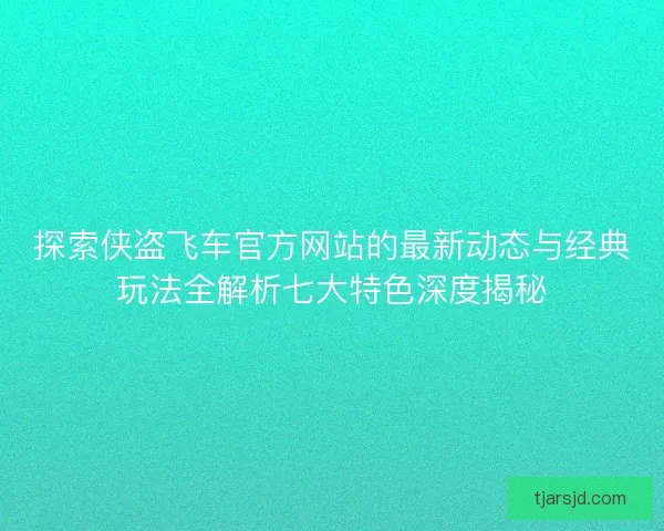 探索侠盗飞车官方网站的最新动态与经典玩法全解析七大特色深度揭秘