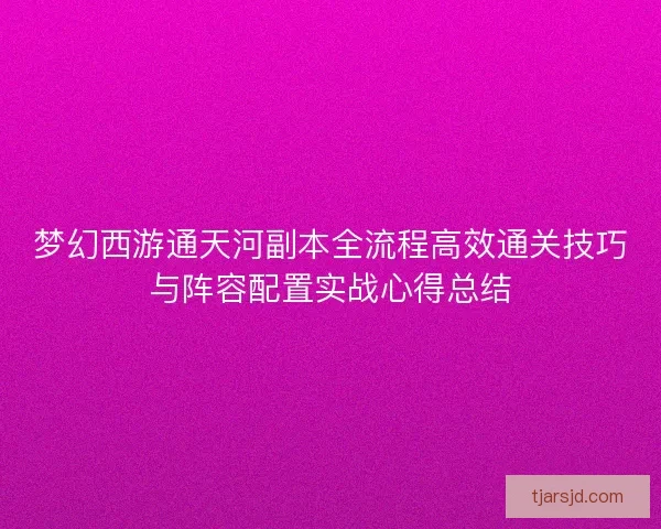 梦幻西游通天河副本全流程高效通关技巧与阵容配置实战心得总结 梦幻西游通天河副本全流程高效通关技巧与阵容配置实战心得总结