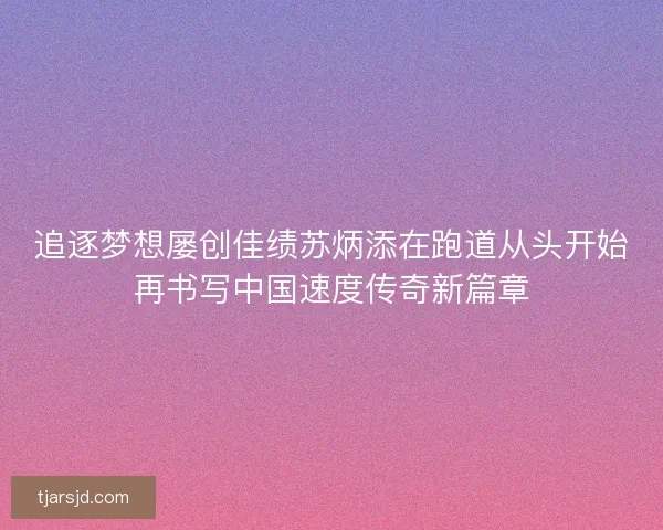 追逐梦想屡创佳绩苏炳添在跑道从头开始再书写中国速度传奇新篇章 追逐梦想屡创佳绩苏炳添在跑道从头开始再书写中国速度传奇新篇章
