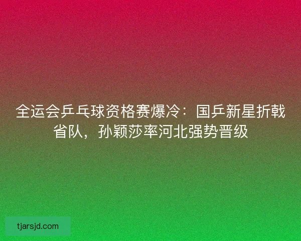 全运会乒乓球资格赛爆冷：国乒新星折戟省队，孙颖莎率河北强势晋级