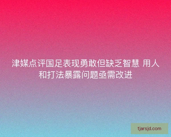 津媒点评国足表现勇敢但缺乏智慧 用人和打法暴露问题亟需改进