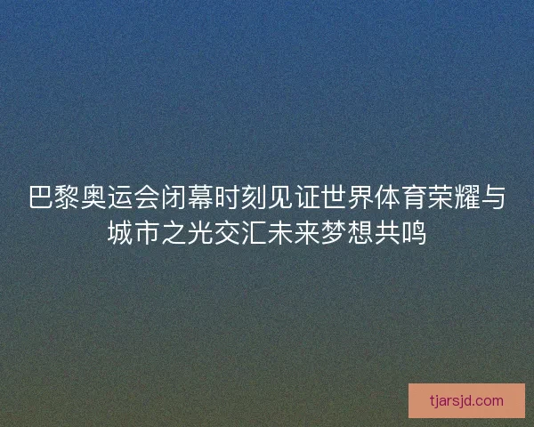 巴黎奥运会闭幕时刻见证世界体育荣耀与城市之光交汇未来梦想共鸣