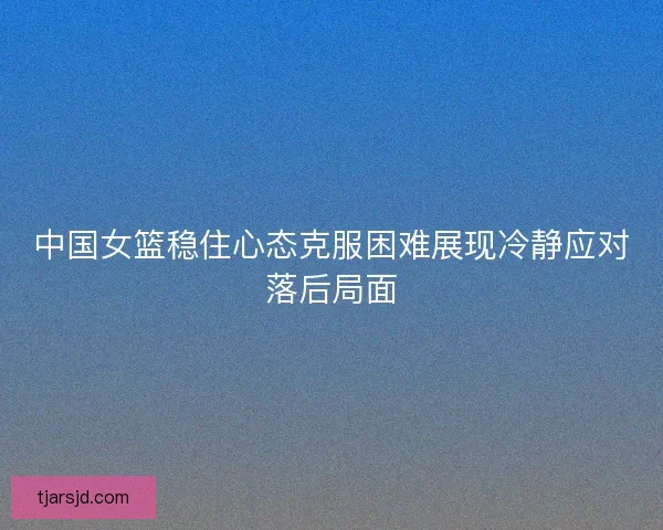 中国女篮稳住心态克服困难展现冷静应对落后局面 中国女篮稳住心态克服困难展现冷静应对落后局面