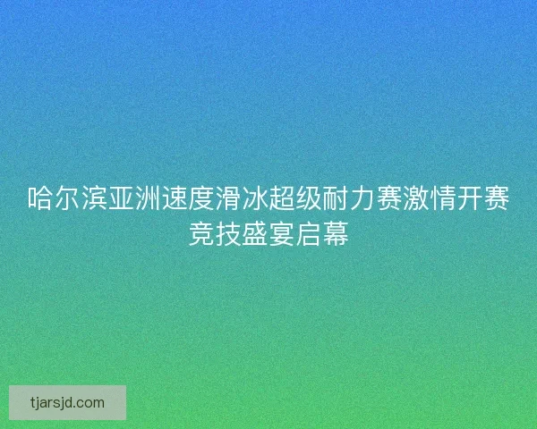 哈尔滨亚洲速度滑冰超级耐力赛激情开赛竞技盛宴启幕 哈尔滨亚洲速度滑冰超级耐力赛激情开赛竞技盛宴启幕