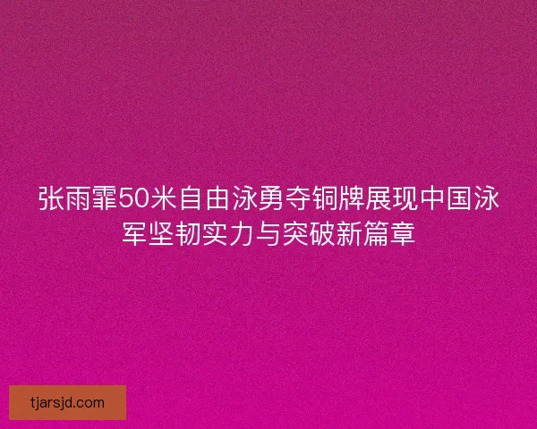 张雨霏50米自由泳勇夺铜牌展现中国泳军坚韧实力与突破新篇章