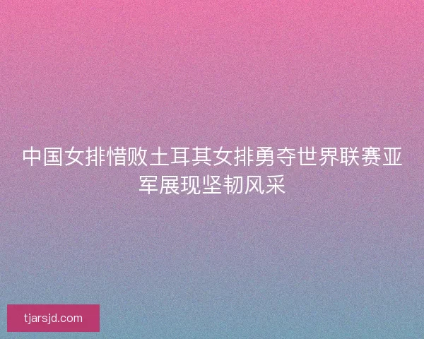 中国女排惜败土耳其女排勇夺世界联赛亚军展现坚韧风采