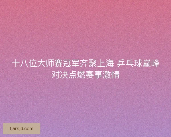 十八位大师赛冠军齐聚上海 乒乓球巅峰对决点燃赛事激情