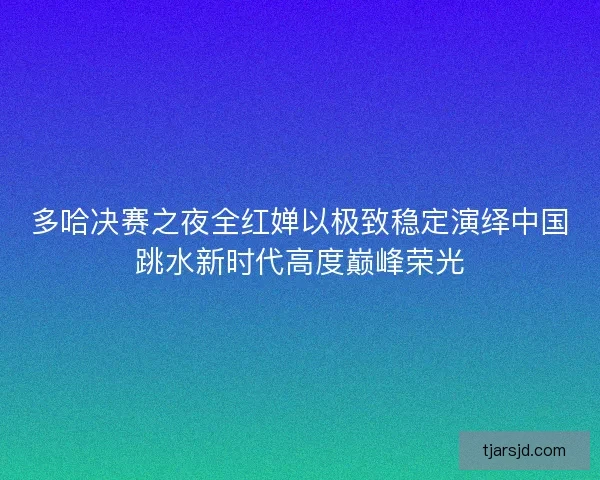 多哈决赛之夜全红婵以极致稳定演绎中国跳水新时代高度巅峰荣光