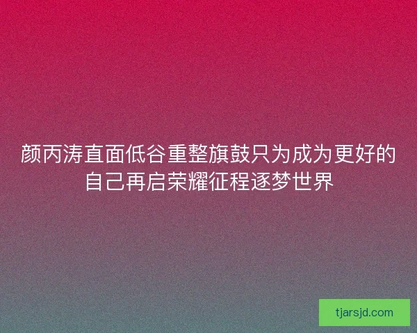 颜丙涛直面低谷重整旗鼓只为成为更好的自己再启荣耀征程逐梦世界