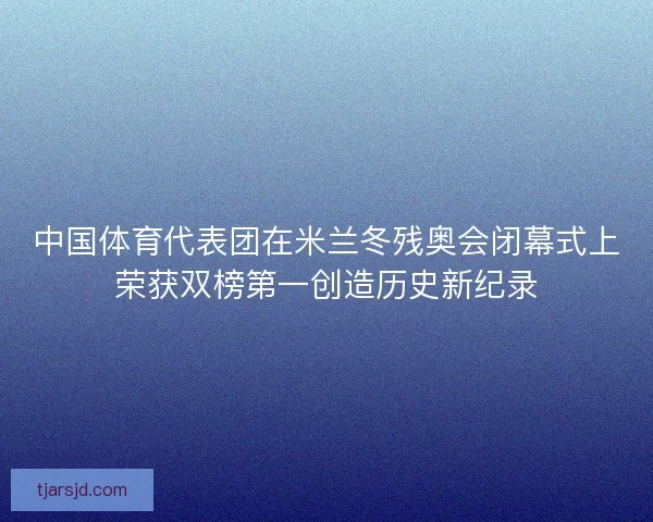 中国体育代表团在米兰冬残奥会闭幕式上荣获双榜第一创造历史新纪录