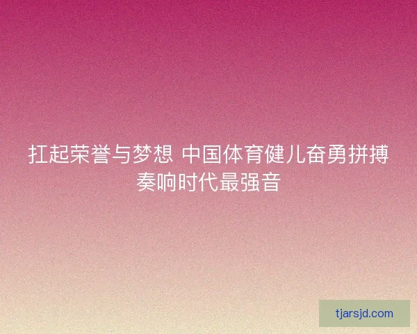 扛起荣誉与梦想 中国体育健儿奋勇拼搏奏响时代最强音 扛起荣誉与梦想 中国体育健儿奋勇拼搏奏响时代最强音