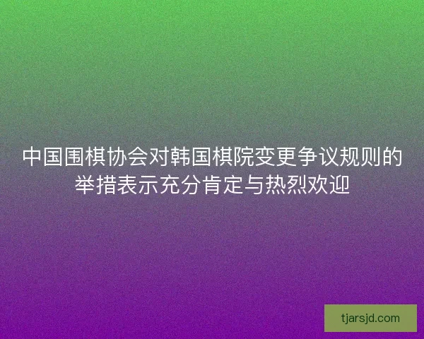 中国围棋协会对韩国棋院变更争议规则的举措表示充分肯定与热烈欢迎