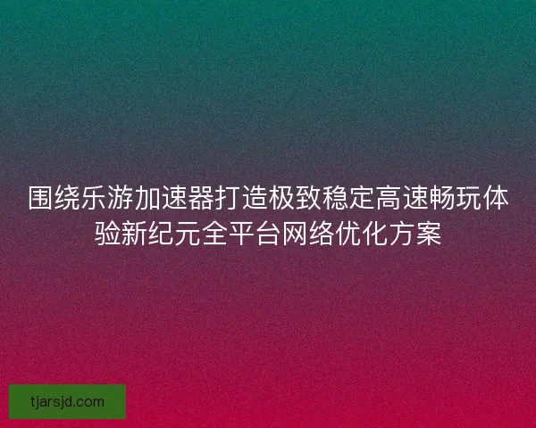 围绕乐游加速器打造极致稳定高速畅玩体验新纪元全平台网络优化方案 围绕乐游加速器打造极致稳定高速畅玩体验新纪元全平台网络优化方案