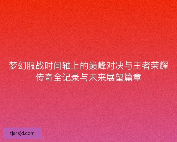 梦幻服战时间轴上的巅峰对决与王者荣耀传奇全记录与未来展望篇章