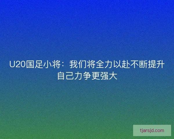 U20国足小将:我们将全力以赴不断提升自己力争更强大 U20国足小将:我们将全力以赴不断提升自己力争更强大