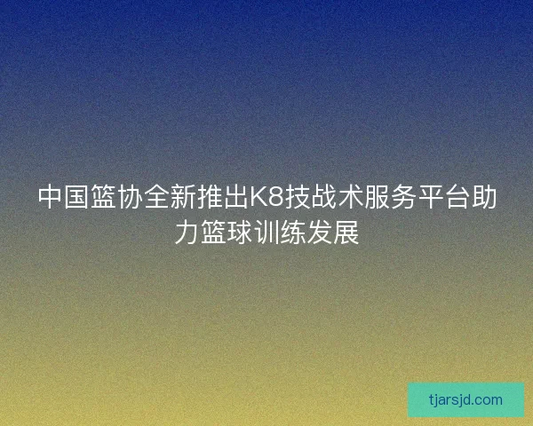 中国篮协全新推出K8技战术服务平台助力篮球训练发展 中国篮协全新推出K8技战术服务平台助力篮球训练发展