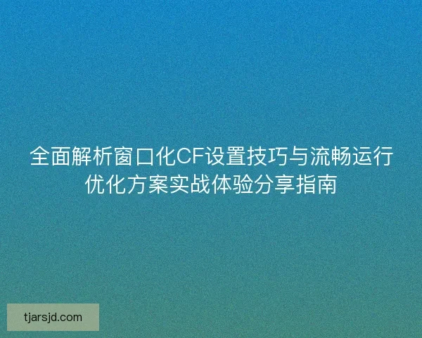 全面解析窗口化CF设置技巧与流畅运行优化方案实战体验分享指南