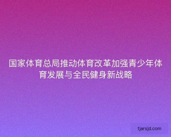 国家体育总局推动体育改革加强青少年体育发展与全民健身新战略 国家体育总局推动体育改革加强青少年体育发展与全民健身新战略