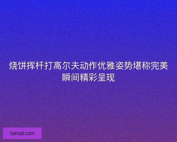 烧饼挥杆打高尔夫动作优雅姿势堪称完美瞬间精彩呈现 烧饼挥杆打高尔夫动作优雅姿势堪称完美瞬间精彩呈现