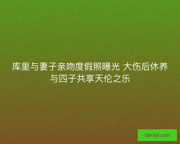 库里与妻子亲吻度假照曝光 大伤后休养与四子共享天伦之乐