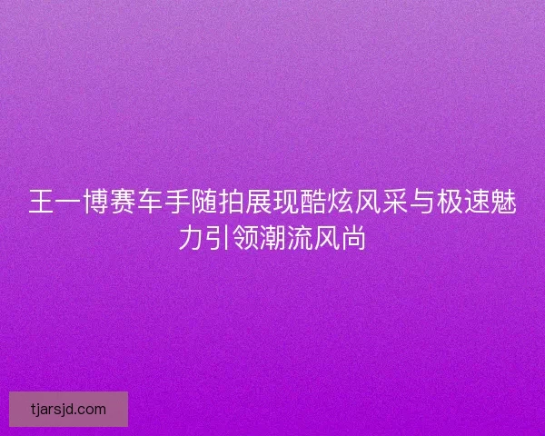 王一博赛车手随拍展现酷炫风采与极速魅力引领潮流风尚