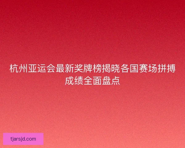 杭州亚运会最新奖牌榜揭晓各国赛场拼搏成绩全面盘点