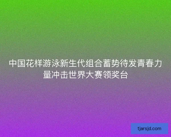 中国花样游泳新生代组合蓄势待发青春力量冲击世界大赛领奖台 中国花样游泳新生代组合蓄势待发青春力量冲击世界大赛领奖台