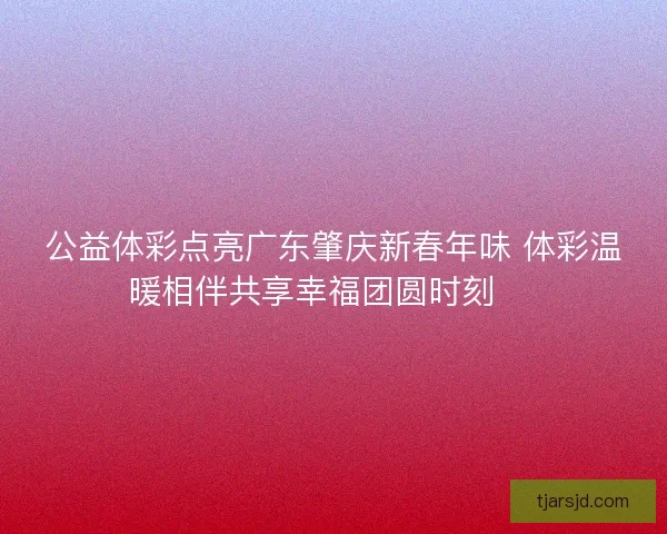 公益体彩点亮广东肇庆新春年味 体彩温暖相伴共享幸福团圆时刻 🎉 公益体彩点亮广东肇庆新春年味 体彩温暖相伴共享幸福团圆时刻 🎉