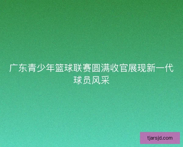 广东青少年篮球联赛圆满收官展现新一代球员风采 广东青少年篮球联赛圆满收官展现新一代球员风采