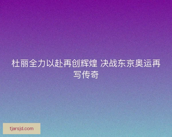 杜丽全力以赴再创辉煌 决战东京奥运再写传奇 杜丽全力以赴再创辉煌 决战东京奥运再写传奇