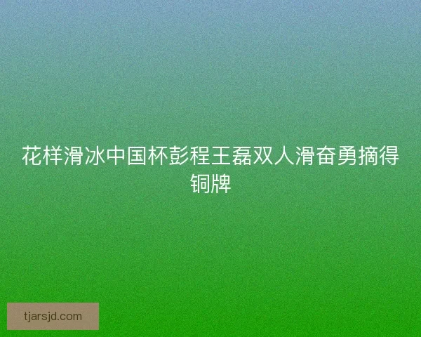 花样滑冰中国杯彭程王磊双人滑奋勇摘得铜牌 花样滑冰中国杯彭程王磊双人滑奋勇摘得铜牌