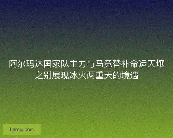 阿尔玛达国家队主力与马竞替补命运天壤之别展现冰火两重天的境遇 阿尔玛达国家队主力与马竞替补命运天壤之别展现冰火两重天的境遇