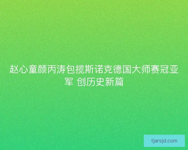 赵心童颜丙涛包揽斯诺克德国大师赛冠亚军 创历史新篇 赵心童颜丙涛包揽斯诺克德国大师赛冠亚军 创历史新篇