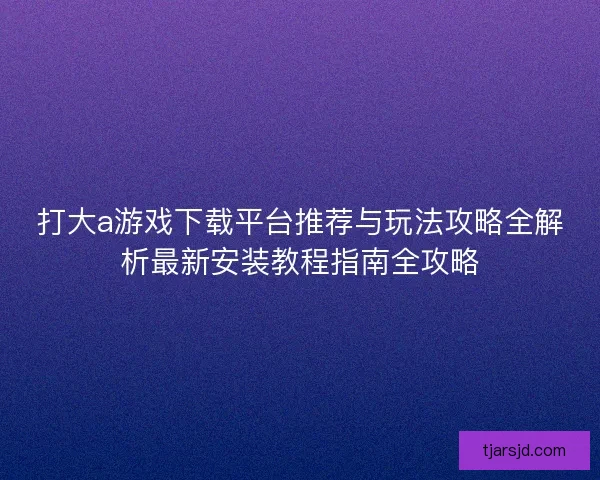 打大a游戏下载平台推荐与玩法攻略全解析最新安装教程指南全攻略 打大a游戏下载平台推荐与玩法攻略全解析最新安装教程指南全攻略