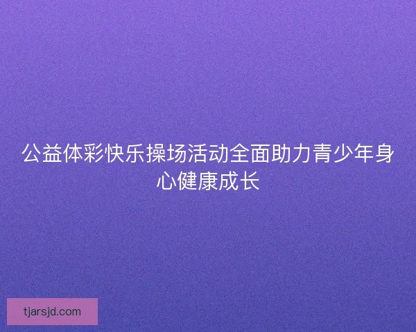 公益体彩快乐操场活动全面助力青少年身心健康成长 公益体彩快乐操场活动全面助力青少年身心健康成长