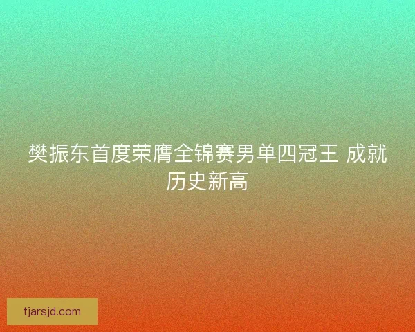樊振东首度荣膺全锦赛男单四冠王 成就历史新高 樊振东首度荣膺全锦赛男单四冠王 成就历史新高
